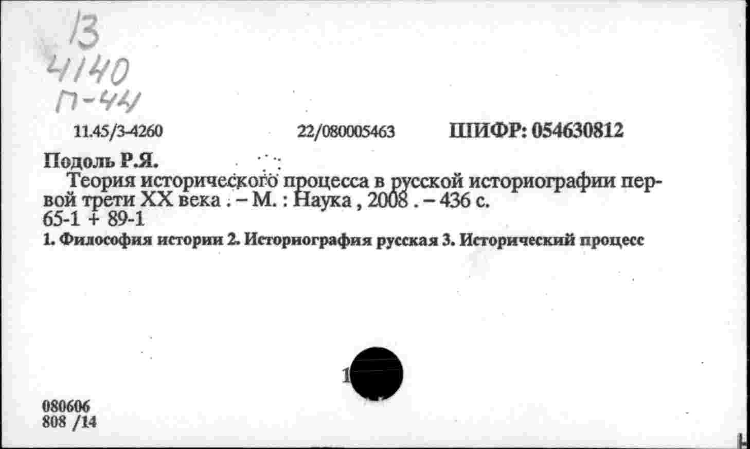 ﻿11.45/3-4260	22/080005463 ШИФР: 054630812
Подоль Р.Я.
Теория исторической) процесса в русской историографии первой трети XX века . - М.: Наука, 2008 . - 436 с.
65-1 + 89-1
1. Философия истории 2. Историография русская 3. Исторический процесс
080606
808 /14